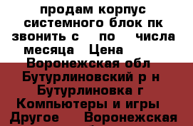 продам корпус системного блок пк звонить с 15 по 30 числа месяца › Цена ­ 600 - Воронежская обл., Бутурлиновский р-н, Бутурлиновка г. Компьютеры и игры » Другое   . Воронежская обл.